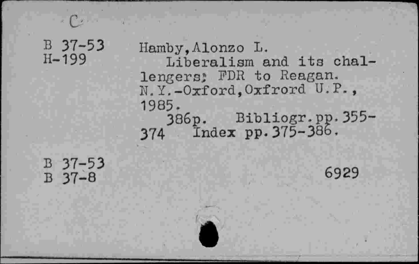 ﻿В 37-53 H-199	Hamby,Alonzo В. Liberalism and its chai lengers; FDR to Reagan. N.Y.-Oxford,Oxfrord U.P., 1985. ЗЗбр. Bibliogr.pp.355 374 Index pp.375-386.
В 37-53 В 37-8	6929